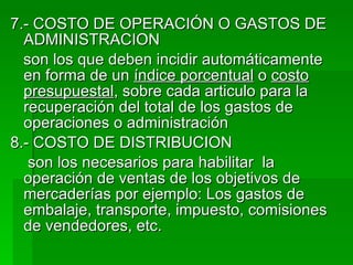7.- COSTO DE OPERACIÓN O GASTOS DE ADMINISTRACION son los que deben incidir automáticamente en forma de un  índice porcentual  o  costo   presupuestal , sobre cada articulo para la recuperación del total de los gastos de operaciones o administración 8.- COSTO DE DISTRIBUCION son los necesarios para habilitar  la operación de ventas de los objetivos de mercaderías por ejemplo: Los gastos de embalaje, transporte, impuesto, comisiones de vendedores, etc. 