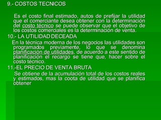 9.- COSTOS TECNICOS Es el costo final estimado, autos de prefijar la utilidad que el comerciante desea obtener con la determinación del  costo técnico  se puede observar que el objetivo de los costos comerciales es la determinación de venta. 10.- LA UTILIDAD DECEADA En la técnica moderna de los negocios las utilidades son programados previamente, lo que se denomina  planificación de utilidades , de acuerdo a este sentido de planificación el recargo se tiene que, hacer sobre el costo técnico.  11.-EL PRECIO DE VENTA BRUTA Se obtiene de la acumulación total de los costos reales y estimados, mas la coota de utilidad que se planifica obtener 