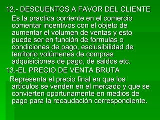 12.- DESCUENTOS A FAVOR DEL CLIENTE  Es la practica corriente en el comercio comentar incentivos con el objeto de aumentar el volumen de ventas y esto puede ser en función de formulas o condiciones de pago, esclusibilidad de territorio volúmenes de compras adquisiciones de pago, de saldos etc. 13.-EL PRECIO DE VENTA BRUTA Representa el precio final en que los artículos se venden en el mercado y que se convierten oportunamente en medios de pago para la recaudación correspondiente. 