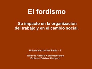 El fordismo Su impacto en la organización del trabajo y en el cambio social.  Universidad de San Pablo – T Taller de Análisis Contemporáneo Profesor Esteban Campero 