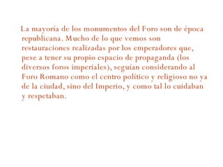 La mayoría de los monumentos del Foro son de época republicana. Mucho de lo que vemos son restauraciones realizadas por los emperadores que, pese a tener su propio espacio de propaganda (los diversos foros imperiales), seguían considerando al Foro Romano como el centro político y religioso no ya de la ciudad, sino del Imperio, y como tal lo cuidaban y respetaban. 