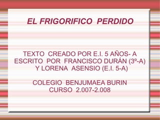 EL FRIGORIFICO  PERDIDO TEXTO  CREADO POR E.I. 5 AÑOS- A ESCRITO  POR  FRANCISCO DURÁN (3º-A) Y LORENA  ASENSIO (E.I. 5-A) COLEGIO  BENJUMAEA BURIN CURSO  2.007-2.008 