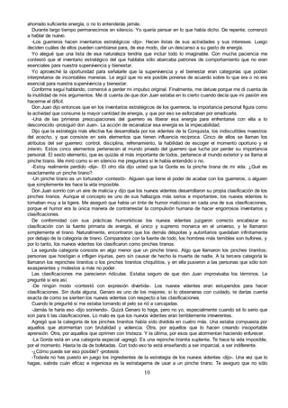10
ahorrado suficiente energía, o no lo entenderás jamás.
Durante largo tiempo permanecimos en silencio. Yo quería pensar en lo que había dicho. De repente, comenzó
a hablar de nuevo.
-Los guerreros hacen inventarios estratégicos -dijo-. Hacen listas de sus actividades y sus intereses. Luego
deciden cuáles de ellos pueden cambiarse para, de ese modo, dar un descanso a su gasto de energía.
Yo alegué que una lista de esa naturaleza tendría que incluir todo lo imaginable. Con mucha paciencia me
contestó que el inventario estratégico del que hablaba sólo abarcaba patrones de comportamiento que no eran
esenciales para nuestra supervivencia y bienestar.
Yo aproveché la oportunidad para señalarle que la supervivencia y el bienestar eran categorías que podían
interpretarse de incontables maneras. Le argüí que no era posible ponerse de acuerdo sobre lo que era o no era
esencial para nuestra supervivencia y bienestar.
Conforme seguí hablando, comencé a perder mi impulso original. Finalmente, me detuve porque me di cuenta de
la inutilidad de mis argumentos. Me di cuenta de que don Juan estaba en lo cierto cuando decía que mi pasión era
hacerme el difícil.
Don Juan dijo entonces que en los inventarios estratégicos de los guerreros, la importancia personal figura como
la actividad que consume la mayor cantidad de energía, y que por eso se esforzaban por erradicarla.
-Una de las primeras preocupaciones del guerrero es liberar esa energía para enfrentarse con ella a lo
desconocido -prosiguió don Juan-. La acción de recanalizar esa energía es la impecabilidad.
Dijo que la estrategia más efectiva fue desarrollada por los videntes de la Conquista, los indiscutibles maestros
del acecho, y que consiste en seis elementos que tienen influencia recíproca. Cinco de ellos se llaman los
atributos del ser guerrero: control, disciplina, refrenamiento, la habilidad de escoger el momento oportuno y el
intento. Estos cinco elementos pertenecen al mundo privado del guerrero que lucha por perder su importancia
personal. El sexto elemento, que es quizás el más importante de todos, pertenece al mundo exterior y se llama el
pinche tirano. Me miró como si en silencio me preguntara si le había entendido o no.
-Estoy realmente perdido -dije-. El otro día dijo usted que la Gorda es la pinche tirana de mi vida. ¿Qué es
exactamente un pinche tirano?
-Un pinche tirano es un torturador -contestó-. Alguien que tiene el poder de acabar con los guerreros, o alguien
que simplemente les hace la vida imposible.
Don Juan sonrío con un aire de malicia y dijo que los nuevos videntes desarrollaron su propia clasificación de los
pinches tiranos. Aunque el concepto es uno de sus hallazgos más serios e importantes, los nuevos videntes lo
tomaban muy a la ligera. Me aseguró que había un tinte de humor malicioso en cada una de sus clasificaciones,
porque el humor era la única manera de contrarrestar la compulsión humana de hacer engorrosos inventarios y
clasificaciones.
De conformidad con sus prácticas humorísticas los nuevos videntes juzgaron correcto encabezar su
clasificación con la fuente primaria de energía, el único y supremo monarca en el universo, y le llamaron
simplemente el tirano. Naturalmente, encontraron que los demás déspotas y autoritarios quedaban infinitamente
por debajo de la categoría de tirano. Comparados con la fuente de todo, los hombres más temibles son bufones, y
por lo tanto, los nuevos videntes los clasificaron como pinches tiranos.
La segunda categoría consiste en algo menor que un pinche tirano. Algo que llamaron los pinches tiranitos;
personas que hostigan e infligen injurias, pero sin causar de hecho la muerte de nadie. A la tercera categoría le
llamaron los repinches tiranitos o los pinches tiranitos chiquititos, y en ella pusieron a las personas que sólo son
exasperantes y molestos a más no poder.
Las clasificaciones me parecieron ridículas. Estaba seguro de que don Juan improvisaba los términos. Le
pregunté si era así.
-De ningún modo -contestó con expresión divertida-. Los nuevos videntes eran estupendos para hacer
clasificaciones. Sin duda alguna, Genaro es uno de los mejores; si lo observaras con cuidado, te darías cuenta
exacta de como se sienten los nuevos videntes con respecto a las clasificaciones.
Cuando le pregunté si me estaba tomando el pelo se rió a carcajadas.
-Jamás te haría eso -dijo sonriendo-. Quizá Genaro lo haga, pero no yo, especialmente cuando sé lo serio que
son para ti las clasificaciones. Lo malo es que los nuevos videntes eran terriblemente irreverentes.
Agregó que la categoría de los pinches tiranitos había sido dividida en cuatro más. Una estaba compuesta por
aquellos que atormentan con brutalidad y violencia. Otra, por aquellos que lo hacen creando insoportable
aprensión. Otra, por aquellos que oprimen con tristeza. Y la última, por esos que atormentan haciendo enfurecer.
-La Gorda está en una categoría especial -agregó. Es una repinche tiranita suplente. Te hace la vida imposible,
por el momento. Hasta te da de bofetadas. Con todo eso te está enseñando a ser imparcial, a ser indiferente.
-¿Cómo puede ser eso posible? -protesté.
-Todavía no has puesto en juego los ingredientes de la estrategia de los nuevos videntes -dijo-. Una vez que lo
hagas, sabrás cuán eficaz e ingeniosa es la estratagema de usar a un pinche tirano. Te aseguro que no sólo
 