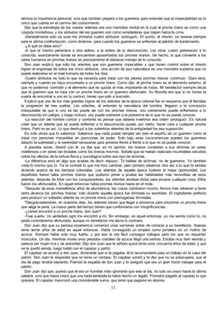 11
elimina la importancia personal, sino que también prepara a los guerreros para entender que la impecabilidad es lo
único que cuenta en el camino del conocimiento.
Dijo que la estrategia de los nuevos videntes era una maniobra mortal en la cual el pinche tirano es como una
cúspide montañosa, y los atributos del ser guerrero son como enredaderas que trepan hasta la cima.
-Generalmente solo se usan los primeros cuatro atributos -prosiguió-. El quinto, el intento, se reserva siempre
para la última confrontación, como diríamos, para cuando los guerreros se enfrentan al pelotón de fusilamiento.
-¿A qué se debe esto?
-A que el intento pertenece a otra esfera, a la esfera de lo desconocido. Los otros cuatro pertenecen a lo
conocido, exactamente donde se encuentran aposentados los pinches tiranos. De hecho, lo que convierte a los
seres humanos en pinches tiranos es precisamente el obsesivo manejo de lo conocido.
Don Juan explicó que sólo los videntes que son guerreros impecables y que tienen control sobre el intento
logran el engranaje de todos los cinco atributos. Una acción de esa naturaleza es una maniobra suprema que no
puede realizarse en el nivel humano de todos los días.
-Cuatro atributos es todo lo que se necesita para tratar con los peores pinches tiranos -continuó-. Claro está,
siempre y cuando se haya encontrado a un pinche tirano. Como dije, el pinche tirano es el elemento externo, el
que no podemos controlar y el elemento que es quizás el más importante de todos. Mi benefactor siempre decía
que el guerrero que se topa con un pinche tirano es un guerrero afortunado. Su filosofía era que si no tienes la
suerte de encontrar a uno en tu camino, tienes que salir a buscarlo.
Explicó que uno de los más grandes logros de los videntes de la época colonial fue un esquema que él llamaba
la progresión de tres vueltas. Los videntes, al entender la naturaleza del hombre, llegaron a la conclusión
indisputable de que si uno se las puede ver con los pinches tiranos, uno ciertamente puede enfrentarse a lo
desconocido sin peligro, y luego incluso, uno puede sobrevivir a la presencia de lo que no se puede conocer.
-La reacción del hombre común y corriente es pensar que debería invertirse ese orden -prosiguió-. Es natural
creer que un vidente que se puede enfrentar a lo desconocido puede, por cierto, hacer cara a cualquier pinche
tirano. Pero no es así. Lo que destruyó a los soberbios videntes de la antigüedad fue esa suposición.
Es solo ahora que lo sabemos. Sabemos que nada puede templar tan bien el espíritu de un guerrero como el
tratar con personas imposibles en posiciones de poder. Solo bajo esas circunstancias pueden los guerreros
adquirir la sobriedad y la serenidad necesarias para ponerse frente a frente a lo que no se puede conocer.
A grandes voces, disentí con él. Le dije que, en mi opinión, los tiranos convierten a sus víctimas en seres
indefensos o en seres tan brutales como los tiranos mismos. Señalé que se habían realizado incontables estudios
sobre los efectos de la tortura física y sociológica sobre ese tipo de víctimas.
-La diferencia está en algo que acabas de decir -repuso-. Tú hablas de víctimas, no de guerreros. Yo también
creía lo mismo que tú. Ya te contaré lo que me hizo cambiar, pero primero volvamos otra vez a lo que te estaba
diciendo acerca de los tiempos coloniales. Los videntes de aquella época tuvieron la mejor oportunidad. Los
españoles fueron tales pinches tiranos que pudieron poner a prueba las habilidades más recónditas de esos
videntes; después de lidiar con los conquistadores, los videntes estaban listos para encarar cualquier cosa. Ellos
fueron los afortunados. En aquel entonces había pinches tiranos hasta en el mole.
"Después de esos maravillosos años de abundancia, las cosas cambiaron mucho. Nunca más volvieron a tener
tanto alcance los pinches tiranos; sólo durante aquella época fue ilimitada su autoridad. El ingrediente perfecto
para producir un soberbio vidente es un pinche tirano con prerrogativas ilimitadas.
"Desgraciadamente, en nuestros días, los videntes tienen que llegar a extremos para encontrar un pinche tirano
que valga la pena. La mayor parte del tiempo tienen que conformarse con insignificancias.
-¿Usted encontró a un pinche tirano, don Juan?
-Tuve suerte. Un verdadero ogro me encontró a mí. Sin embargo, en aquel entonces, yo me sentía como tú, no
podía considerarme afortunado, aunque mi benefactor me decía lo contrario.
Don Juan dijo que su penosa experiencia comenzó unas semanas antes de conocer a su benefactor. Apenas
tenia veinte años de edad en aquel entonces. Había conseguido un empleo como jornalero en un molino de
azúcar. Siempre había sido muy fuerte, y por eso le era fácil conseguir trabajos para los que se requerían
músculos. Un día, mientras movía unos pesados costales de azúcar llegó una señora. Estaba muy bien vestida y
parecía ser mujer rica y de autoridad. Dijo don Juan que la señora quizá tenía unos cincuenta años de edad, y que
se le quedó viendo, luego habló con el capataz y partió.
El capataz se acercó a don Juan, diciéndole que si le pagaba, él lo recomendaría para un trabajo en la casa del
patrón. Don Juan le respondió que no tenía un centavo. El capataz sonrió y le dijo que no se preocupara, que el
día de pago tendría bastante. Palmeó la espalda de don Juan y le aseguró que era un gran honor trabajar para el
patrón.
Don Juan dijo que, puesto que él era un humilde indio ignorante que vivía al día, no solo se creyó hasta la ultima
palabra, sino que hasta creyó que una hada benévola le había hecho un regalo. Prometió pagarle al capataz lo que
quisiera. El capataz mencionó una considerable suma, que tenia que pagarse en abonos.
 