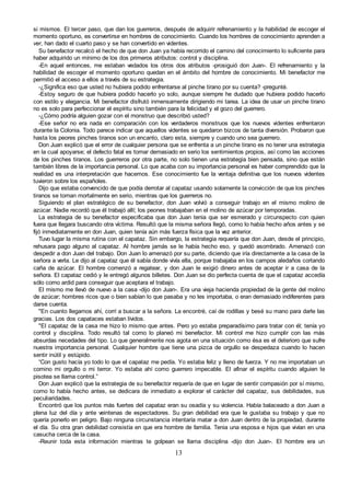 13
si mismos. El tercer paso, que dan los guerreros, después de adquirir refrenamiento y la habilidad de escoger el
momento oportuno, es convertirse en hombres de conocimiento. Cuando los hombres de conocimiento aprenden a
ver, han dado el cuarto paso y se han convertido en videntes.
Su benefactor recalcó el hecho de que don Juan ya había recorrido el camino del conocimiento lo suficiente para
haber adquirido un mínimo de los dos primeros atributos: control y disciplina.
-En aquel entonces, me estaban vedados los otros dos atributos -prosiguió don Juan-. El refrenamiento y la
habilidad de escoger el momento oportuno quedan en el ámbito del hombre de conocimiento. Mi benefactor me
permitió el acceso a ellos a través de su estrategia.
-¿Significa eso que usted no hubiera podido enfrentarse al pinche tirano por su cuenta? -pregunté.
-Estoy seguro de que hubiera podido hacerlo yo solo, aunque siempre he dudado que hubiera podido hacerlo
con estilo y elegancia. Mi benefactor disfrutó inmensamente dirigiendo mi tarea. La idea de usar un pinche tirano
no es solo para perfeccionar el espíritu sino también para la felicidad y el gozo del guerrero.
-¿Cómo podría alguien gozar con el monstruo que describió usted?
-Ese señor no era nada en comparación con los verdaderos monstruos que los nuevos videntes enfrentaron
durante la Colonia. Todo parece indicar que aquellos videntes se quedaron bizcos de tanta diversión. Probaron que
hasta los peores pinches tiranos son un encanto, claro esta, siempre y cuando uno sea guerrero.
Don Juan explicó que el error de cualquier persona que se enfrenta a un pinche tirano es no tener una estrategia
en la cual apoyarse; el defecto fatal es tomar demasiado en serio los sentimientos propios, así como las acciones
de los pinches tiranos. Los guerreros por otra parte, no solo tienen una estrategia bien pensada, sino que están
también libres de la importancia personal. Lo que acaba con su importancia personal es haber comprendido que la
realidad es una interpretación que hacemos. Ese conocimiento fue la ventaja definitiva que los nuevos videntes
tuvieron sobre los españoles.
Dijo que estaba convencido de que podía derrotar al capataz usando solamente la convicción de que los pinches
tiranos se toman mortalmente en serio, mientras que los guerreros no.
Siguiendo el plan estratégico de su benefactor, don Juan volvió a conseguir trabajo en el mismo molino de
azúcar. Nadie recordó que él trabajó allí; los peones trabajaban en el molino de azúcar por temporadas.
La estrategia de su benefactor especificaba que don Juan tenia que ser esmerado y circunspecto con quien
fuera que llegara buscando otra víctima. Resultó que la misma señora llegó, como lo había hecho años antes y se
fijó inmediatamente en don Juan, quien tenía aún más fuerza física que la vez anterior.
Tuvo lugar la misma rutina con el capataz. Sin embargo, la estrategia requería que don Juan, desde el principio,
rehusara pago alguno al capataz. Al hombre jamás se le había hecho eso, y quedó asombrado. Amenazó con
despedir a don Juan del trabajo. Don Juan lo amenazó por su parte, diciendo que iría directamente a la casa de la
señora a verla. Le dijo al capataz que él sabía donde vivía ella, porque trabajaba en los campos aledaños cortando
caña de azúcar. El hombre comenzó a regatear, y don Juan le exigió dinero antes de aceptar ir a casa de la
señora. El capataz cedió y le entregó algunos billetes. Don Juan se dio perfecta cuenta de que el capataz accedía
sólo como ardid para conseguir que aceptara el trabajo.
El mismo me llevó de nuevo a la casa -dijo don Juan-. Era una vieja hacienda propiedad de la gente del molino
de azúcar; hombres ricos que o bien sabían lo que pasaba y no les importaba, o eran demasiado indiferentes para
darse cuenta.
"En cuanto llegamos ahí, corrí a buscar a la señora. La encontré, caí de rodillas y besé su mano para darle las
gracias. Los dos capataces estaban lívidos.
"El capataz de la casa me hizo lo mismo que antes. Pero yo estaba preparadísimo para tratar con él; tenía yo
control y disciplina. Todo resultó tal como lo planeó mi benefactor. Mi control me hizo cumplir con las más
absurdas necedades del tipo. Lo que generalmente nos agota en una situación como ésa es el deterioro que sufre
nuestra importancia personal. Cualquier hombre que tiene una pizca de orgullo se despedaza cuando lo hacen
sentir inútil y estúpido.
“Con gusto hacía yo todo lo que el capataz me pedía. Yo estaba feliz y lleno de fuerza. Y no me importaban un
comino mi orgullo o mi terror. Yo estaba ahí como guerrero impecable. El afinar el espíritu cuando alguien te
pisotea se llama control.”
Don Juan explicó que la estrategia de su benefactor requería de que en lugar de sentir compasión por sí mismo,
como lo había hecho antes, se dedicara de inmediato a explorar el carácter del capataz, sus debilidades, sus
peculiaridades.
Encontró que los puntos más fuertes del capataz eran su osadía y su violencia. Había balaceado a don Juan a
plena luz del día y ante veintenas de espectadores. Su gran debilidad era que le gustaba su trabajo y que no
quería ponerlo en peligro. Bajo ninguna circunstancia intentaría matar a don Juan dentro de la propiedad, durante
el día. Su otra gran debilidad consistía en que era hombre de familia. Tenia una esposa e hijos que vivían en una
casucha cerca de la casa.
-Reunir toda esta información mientras te golpean se llama disciplina -dijo don Juan-. El hombre era un
 