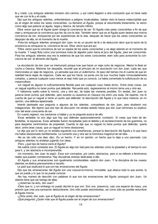 18
fe y credo. Los antiguos videntes tomaron otro camino, y por cierto llegaron a otra conclusión que no tiene nada
que ver con la fe y el credo.
Dijo que los antiguos videntes, enfrentándose a peligros incalculables, habían visto la fuerza indescriptible que
es el origen de todos los seres conscientes. La llamaron el Águila, porque al vislumbrarla brevemente, la vieron
como algo que parecía un águila, negra y blanca, de tamaño infinito.
Ellos vieron que es el Águila quien otorga la conciencia de ser. El Águila crea seres conscientes a fin de que
vivan y enriquezcan la conciencia que les da con la vida. También vieron que es el Águila quien devora esa misma
conciencia de ser, enriquecida por las experiencias de la vida, después de hacer que los seres conscientes se
despojen de ella, en el momento de la muerte.
-Para los antiguos videntes -prosiguió don Juan- no es un asunto de fe o de deducción decir que la razón de la
existencia es enriquecer la, conciencia de ser. Ellos vieron que era así.
"Ellos vieron que la conciencia de ser se separa de los seres conscientes y se aleja volando en el momento de
la muerte. Y luego flota como una luminosa mota de algodón justo hacia el pico del Águila, para ser consumida.
Para los antiguos videntes esa era la evidencia de que los seres conscientes viven sólo para acrecentar la con-
ciencia de ser: el alimento del Águila.
La elucidación de don Juan se interrumpió porque tuvo que hacer un viaje corto de negocios. Néstor lo llevó en
coche a Oaxaca. Mientras los despedía, recordé que al principio de mi asociación con don Juan, cada vez que
mencionaba un viaje de negocios, yo pensaba que era un eufemismo. Al paso del tiempo me di cuenta de que en
realidad hacía viajes de negocios. Cada vez que los hacía, se ponía uno de sus muchos trajes inmaculadamente
cortados, y parecía cualquier cosa menos el viejo indio que yo conocía. Le había comentado la sofisticación de su
metamorfosis.
-Un nagual es alguien lo suficientemente flexible para ser cualquier cosa -había dicho-. Entre otras cosas, ser
un nagual significa no tener puntos qué defender. Recuerda esto, regresaremos al mismo tema una y otra vez.
Y habíamos vuelto sobre lo mismo, una y otra vez, de todas las maneras posibles. En verdad, don Juan no
parecía tener puntos qué defender, pero durante su ausencia en Oaxaca me entró una duda. De repente, me di
cuenta de que un nagual sí tenía un punto qué defender: la descripción del Águila y lo que hace merecía, en mi
opinión, una defensa apasionada.
Intenté plantearle esa pregunta a algunos de los videntes, compañeros de don Juan, pero eludieron mis
indagaciones. Me dijeron que ese tipo de discusión me estaba vedado hasta que don Juan terminara su explica-
ción del estar consciente de ser.
En cuanto regresó, nos sentamos a hablar y yo le pregunté acerca de ello.
-Esas verdades no son algo que hay que defender apasionadamente -contestó-. Si crees que trato de de-
fenderlas, te equivocas. Esas verdades fueron recopiladas para el deleite y el esclarecimiento de los guerreros, no
para despertar sentimientos de propiedad. Cuando te dije que un nagual no tiene puntos qué defender, quería
decir, entre otras cosas, que un nagual no tiene obsesiones.
Le dije que por lo visto yo no estaba siguiendo sus enseñanzas, porque la descripción del Águila y lo que hace
me había obsesionado terriblemente. Le comenté una y otra vez la horrorosa magnitud de tal idea.
-No es tan sólo una idea -dijo-. Es un hecho. Y en mi opinión, un hecho que lo deja a uno pasmado. Los
antiguos videntes no andaban jugando con ideas.
-Pero, ¿qué tipo de fuerza sería el Águila?
-No sabría como contestar eso. El Águila es algo tan real para los videntes como la gravedad y el tiempo lo son
para ti, y tan abstracto e incomprensible.
-Un momento, don Juan -le argüí-. Esos son conceptos, por cierto, abstractos, pero sí se refieren a fenómenos
reales que pueden corroborarse. Hay disciplinas enteras dedicadas a ello.
-El Águila y sus emanaciones son igualmente corroborables -replicó don Juan-. Y la disciplina de los nuevos
videntes se dedica precisamente a hacerlo.
Le pedí que explicara lo que son las emanaciones del Águila.
Dijo que las emanaciones del Águila son una cosa-en-sí-misma, inmutable, que abarca todo lo que existe, lo
que se puede y lo que no se puede conocer.
-No hay manera de describir con palabras lo que son las emanaciones del Águila -prosiguió don Juan-. Un
vidente tiene que ser testigo de ellas.
-¿Usted las ha visto, don Juan?
-Claro que sí, y sin embargo no puedo decirte lo que son. Son una. presencia, casi una especie de masa, una
presión que crea una sensación deslumbrante. Uno sólo puede vislumbrarlas, así como sólo es posible vislumbrar
al Águila misma.
-¿Diría usted, don Juan, que el Águila es el origen de las emanaciones?
-¡Qué pregunta! ¿Quién más que el Águila puede ser el origen de sus emanaciones?
 