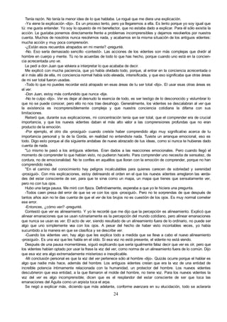 24
Tenía razón. No tenía la menor idea de lo que hablaba. Le rogué que me diera una explicación.
-Ya viene la explicación -dijo-. Es un proceso lento, pero ya llegaremos a ella. Es lento porque yo soy igual que
tú: me gusta entender. Yo soy lo opuesto de mi benefactor, que no estaba dado a explicar. Para él sólo existía la
acción. Le gustaba ponernos directamente frente a problemas incomprensibles y dejarnos resolverlos por nuestra
cuenta. Muchos de nosotros nunca resolvimos nada, y acabamos en la misma situación de los antiguos videntes:
mucha acción y muy poca comprensión.
-¿Están esos recuerdos atrapados en mi mente? -pregunté.
-No. Eso sería demasiado sencillo -contestó-. Las acciones de los videntes son más complejas que dividir al
hombre en cuerpo y mente. Tú no te acuerdas de todo lo que has hecho, porque cuando uno está en la concien-
cia acrecentada uno ve.
Le pedí a don Juan que volviera a interpretar lo que acababa de decir.
Me explicó con mucha paciencia, que yo había olvidado todo, porque, al entrar en la conciencia acrecentada o
al ir más allá de ella, mi conciencia normal había sido elevada, intensificada, y que eso significaba que otras áreas
de mi ser total fueron usadas.
-Todo lo que no puedes recordar está atrapado en esas áreas de tu ser total -dijo-. El usar esas otras áreas es
el ver.
-Don Juan, estoy más confundido que nunca -dije.
-No te culpo -dijo-. Ver es dejar al desnudo la esencia de todo, es ser testigo de lo desconocido y vislumbrar lo
que no se puede conocer, pero ello no nos trae desahogo. Generalmente, los videntes se descalabran al ver que
la existencia es incomprensiblemente compleja y que nuestra conciencia cotidiana la difama con sus
limitaciones.
Reiteró que, durante sus explicaciones, mi concentración tenía que ser total, que el comprender era de crucial
importancia, y que los nuevos videntes daban el más alto valor a las comprensiones profundas que no eran
producto de la emoción.
-Por ejemplo, el otro día -prosiguió- cuando creíste haber comprendido algo muy significativo acerca de tu
importancia personal y la de la Gorda, en realidad no entendiste nada. Tuviste un arranque emocional, eso es
todo. Digo esto porque al día siguiente andabas de nuevo abrazado de tus ideas, como si nunca te hubieras dado
cuenta de nada.
"Lo mismo le pasó a los antiguos videntes. Eran dados a las reacciones emocionales. Pero cuando llegó el
momento de comprender lo que habían visto, no pudieron hacerlo. Para comprender uno necesita de sensatez, de
cordura, no de emocionalidad. No te confíes en aquéllos que lloran con la emoción de comprender, porque no han
comprendido nada.
"En el camino del conocimiento hay peligros incalculables para quienes carecen de sobriedad y serenidad
-prosiguió-. Con mis explicaciones, estoy delineando el orden en el que los nuevos videntes arreglaron las verda-
des del estar consciente de ser, para que te sirva como un mapa, un mapa que tienes que sensatamente ver,
pero no con tus ojos.
Hubo una larga pausa. Me miró con fijeza. Definitivamente, esperaba a que yo le hiciera una pregunta.
-Todos caen presa del error de que se ve con los ojos -prosiguió-. Pero no te sorprendas de que después de
tantos años aún no te das cuenta de que el ver de los brujos no es cuestión de los ojos. Es muy normal cometer
ese error.
-Entonces, ¿cómo ven? -pregunté.
Contestó que ver es alineamiento. Y yo le recordé que me dijo que la percepción es alineamiento. Explicó que
alinear emanaciones que se usan rutinariamente es la percepción del mundo cotidiano, pero alinear emanaciones
que nunca se usan es ver. El acto de ver, siendo resultado de un alineamiento fuera de lo ordinario, no puede ser
algo que uno simplemente vea con los ojos. A pesar del hecho de haber visto incontables veces, yo había
sucumbido a la manera en que se clasifica y se describe ver.
-Cuando los videntes ven, hay algo que les explica todo a medida que se lleva a cabo el nuevo alineamiento
-prosiguió-. Es una voz que les habla en el oído. Si esa voz no está presente, el vidente no está viendo.
Después de una pausa momentánea, siguió explicando que sería igualmente falaz decir que ver es oír, pero que
los videntes habían optado por usar la frase la voz del ver, como norma de un alineamiento fuera de lo común. Dijo
que esa voz era algo extremadamente misterioso e inexplicable.
-Mi conclusión personal es que la voz del ver pertenece sólo al hombre -dijo-. Quizás ocurre porque el hablar es
algo que nadie más hace, además del hombre. Los antiguos videntes creían que era la voz de una entidad de
increíble potencia íntimamente relacionada con la humanidad, un protector del hombre. Los nuevos videntes
descubrieron que esa entidad, a la que llamaron el molde del hombre, no tiene voz. Para los nuevos videntes la
voz del ver es algo incomprensible; dicen que es el resplandor del estar consciente de ser que toca las
emanaciones del Águila como un arpista toca el arpa.
Se negó a explicar más, diciendo que más adelante, conforme avanzara en su elucidación, todo se aclararía
 