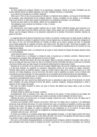 38
observarnos.
-En este respecto los antiguos videntes no se equivocaron -prosiguió-. Dieron en el clavo. Entidades que los
nuevos videntes llaman los aliados aparecen, por cierto, alrededor de pozos y manantiales.
-¿La criatura en el espejo era un aliado? -pregunté.
-Claro que sí. Pero no era uno que pueda ser utilizado. La tradición de los aliados, con la que te he familiarizado
en el pasado, viene directamente de los antiguos videntes. Hicieron maravillas con los aliados; y sin embargo,
todo lo que hicieron no valió nada cuando se presentaron sus verdaderos enemigos: sus semejantes.
-Puesto que esos seres son los aliados, deben ser muy peligrosos -dije.
-Tan peligrosos como nosotros los hombres, ni más, ni menos.
-¿Pueden matarnos?
-No directamente, pero seguro pueden matarnos de un susto. Tienen suficiente energía para acercarse a la
ventana, o hasta para cruzar los linderos entre los niveles. Estoy seguro que ya te habrás dado cuenta, a estas
alturas, que los antiguos toltecas no se detuvieron solamente en la ventana. Encontraron extrañas maneras de
pasar al otro lado.
La segunda fase de la técnica transcurrió muy similar a la primera, excepto que me tardé quizás el doble de
tiempo en calmarme y detener mi agitación interna. Una vez logrado eso, se aclararon al instante las imágenes de
don Juan y la mía. Las miré intensamente sin mirarlas con fijeza, por lo menos, durante una hora. Yo esperaba
que el aliado apareciera en cualquier momento, pero nada ocurrió. Me dolía el cuello. Tenía tiesa la espalda y las
piernas adormecidas. Susurrando, don Juan me dijo que mi incomodidad se desvanecería en el momento en que
apareciera el aliado.
Eso fue absolutamente cierto. La impresión de ver surgir un bulto redondo al margen del espejo dispersó todas
mis incomodidades.
-¿Qué hacemos ahora? -susurré.
-No te pongas tenso y no enfoques tu mirada en nada, ni siquiera por un instante -contestó-. Observa todo lo
que aparece en el espejo. Mira intensamente sin mirar con fijeza.
Le obedecí. Observé todo dentro del marco del espejo. Había un peculiar zumbido en mis oídos. Don Juan me
dijo en voz baja que tenía que mover mis ojos en la dirección de las manecillas del reloj si sentía que me envolvía
una fuerza insólita, pero que bajo ninguna circunstancia debía levantar la cabeza para mirarlo.
Después de un momento me di cuenta de que el espejo reflejaba algo más que las imágenes de nuestras caras
y la del bulto redondo. Su superficie se oscureció. Aparecieron puntos de una intensa luz violeta. Crecieron.
También había puntos de profunda negrura. Luego se convirtió todo en algo como una imagen plana de un cielo
nocturno con nubes dispersas, a la luz de la luna. De pronto, toda la superficie se aclaró, como si hubiera sido
una película que fuera enfocada. El nuevo panorama era una soberbia vista tridimensional de las profundidades.
Era absolutamente imposible para mí sustraerme de la tremenda atracción de esa grandiosa vista. Comenzó a
arrastrarme inexorablemente hacia su interior.
Con autoridad, don Juan susurró que debía girar los ojos si apreciaba en algo la vida. El movimiento me brindó
alivio inmediato. De nuevo distinguía la forma del aliado y nuestras imágenes. Después desapareció y volvió a
aparecer al otro margen del espejo.
Don Juan me ordenó empuñar el marco con toda mi fuerza. Me advirtió que tuviera calma y que no hiciera
movimientos repentinos.
-¿Qué va a pasar? -susurré.
-El aliado tratará de salirse por el espejo -contestó.
Inmediatamente sentí un poderoso tirón. Algo me sacudió de los brazos. El tirón provenía de por debajo del
espejo. Era como una fuerza succionadora que creaba una presión uniforme alrededor de todo el marco.
-Aférrate del marco con firmeza pero no rompas el espejo -ordenó don Juan-. Hazle la lucha. No dejes que el
aliado hunda demasiado el espejo.
La fuerza que tironeaba contra nosotros era enorme. Sentí que mis dedos iban a romperse o ser aplastados
contra las rocas del fondo del arroyo. En cierto momento don Juan y yo perdimos el equilibrio y tuvimos que saltar
de las rocas al agua. Las aguas eran bastante bajas, pero la violenta y aterradora agitación de la fuerza del aliado
alrededor del marco del espejo me daba la impresión de que estábamos en un río enorme. El agua giraba
locamente en torno a nuestros pies, pero las imágenes en el espejo permanecían inalteradas.
-¡Cuidado! -gritó don Juan-. ¡Ahí viene!
El tironeo se convirtió en un empujón desde abajo. Algo agarraba al espejo, y no del margen exterior del marco
donde don Juan y yo lo sosteníamos sino del interior del vidrio. Era como si la superficie del vidrio fuera en verdad
una ventana y algo o alguien estuviera trepando por ella para salirse.
Don Juan y yo luchamos desesperadamente, ya fuera para hundir el espejo cuando lo empujaban hacia arriba, o
para empujarlo hacia arriba cuando lo trataban de hundir. Lentamente, en una posición encorvada, nos movimos
 
