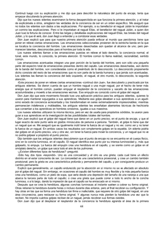 44
Continuó luego con su explicación y me dijo que para describir la naturaleza del punto de encaje, tenía que
empezar discutiendo la primera atención.
Dijo que los nuevos videntes examinaron la forma desapercibida en que funciona la primera atención, y al tratar
de explicársela a otros, arreglaron las verdades de la conciencia de ser en un orden específico. Me aseguró que
no todos los videntes son dados a las explicaciones. Por ejemplo, a su benefactor el nagual Julián le importaban
un comino las explicaciones. Pero sí le importaban al nagual Elías, el benefactor del nagual Julián, a quien don
Juan tuvo la fortuna de conocer. Entre las largas y detalladas explicaciones del nagual Elías, las breves del nagual
Julián, y lo que él verá, don Juan llegó a entender y a corroborar esas verdades.
Don Juan explicó que para que nuestra primera atención pueda enfocar al mundo que percibimos tiene que
poner en relieve ciertas emanaciones. Las emanaciones seleccionadas provienen de la estrecha banda en la que
se localiza la conciencia del hombre. Las emanaciones desechadas aún quedan al alcance de uno, pero per-
manecen latentes, desconocidas para el hombre por toda la vida.
Los nuevos videntes llaman a las emanaciones puestas en relieve el lado derecho, la conciencia normal, el
tonal, este mundo, lo conocido, la primera atención. El hombre común lo llama realidad, racionalidad, sentido
común.
Las emanaciones acentuadas integran una gran porción de la banda del hombre, pero son sólo una pequeña
parte del espectro total de emanaciones presentes dentro del capullo. Las emanaciones desechadas, aún dentro
de la banda del hombre, son consideradas como el preámbulo de lo desconocido. Lo desconocido propiamente
dicho consiste del resto de las emanaciones que no son parte de la banda humana y que jamás son acentuadas.
Los videntes las llaman la conciencia del lado izquierdo, el nagual, el otro mundo, lo desconocido, la segunda
atención.
-Este proceso de poner en relieve ciertas emanaciones -continuó don Juan-, fue descubierto y practicado por los
antiguos videntes. Se dieron cuenta de que un hombre nagual o una mujer nagual, por el hecho de tener más
energía que el hombre común, pueden empujar el resplandor de la conciencia y sacarlo de las emanaciones
acostumbradas y moverlo a las emanaciones vecinas. Ese empujón es conocido como el golpe del nagual.
Don Juan dijo que este movimiento forzado tuvo una aplicación práctica para los antiguos videntes, quienes la
usaron para mantener sojuzgados a sus aprendices. Mediante ese golpe elevaban a sus aprendices a un agudí-
simo estado de conciencia acrecentada y los transformaban en seres extremadamente impresionables; mientras
permanecían indefensos y moldeables, los antiguos videntes les enseñaban aberrantes técnicas de hechicería
que convertían a los aprendices en hombres siniestros, iguales a sus maestros.
Los nuevos videntes utilizaron la misma técnica, pero en vez de usarla para propósitos sórdidos, la usaron para
guiar a sus aprendices en la investigación de las posibilidades totales del hombre.
Don Juan explicó que el golpe del nagual tiene que darse en un punto preciso, en el punto de encaje, y que el
lugar exacto de este punto varía en grados minúsculos de persona a persona. También, el golpe lo tiene que dar
un nagual que ve. Me aseguró que es igualmente inútil tener la fuerza de un nagual y no ver, como ver y no tener
la fuerza de un nagual. En ambos casos los resultados son simplemente golpes en la espalda. Un vidente podría
dar golpes en el punto preciso, una y otra vez, sin tener la fuerza para mover la conciencia, y un nagual que no ve
no podría golpear a propósito el punto preciso.
Dijo también que los antiguos videntes descubrieron que el punto de encaje no se encuentra en el cuerpo físico,
sino en la concha luminosa, en el capullo. El nagual identifica ese punto por su intensa luminosidad y, más que
golpearlo, lo empuja. La fuerza del empujón crea una hendidura en el capullo, y se siente como un golpe en el
omóplato derecho, un golpe que saca todo el aire de los pulmones.
-¿Existen diferentes tipos de hendiduras? -pregunté.
-Sólo hay dos tipos -respondió-. Uno es una concavidad y el otro es una grieta; cada cual tiene un efecto
distinto en el estar consciente de ser. La concavidad es una característica provisional, y crea un cambio también
provisional; pero la grieta es una característica profunda y permanente del capullo, y por consiguiente produce un
cambio permanente.
Explicó que generalmente, un capullo endurecido por la absorción en sí mismo no se ve afectado en absoluto
por el golpe del nagual. Sin embargo, en ocasiones el capullo del hombre es muy flexible y la más pequeña fuerza
crea una hendidura, como un plato de sopa, que varía desde una depresión del tamaño de una naranja a una que
abarca la tercera parte de todo el capullo; o crea una grieta que puede correr a todo lo ancho de la concha
luminosa, o a lo largo, dando la impresión de que el capullo se ha enroscado en sí mismo.
Después que se crea la hendidura, algunas conchas luminosas al instante vuelven a cobrar su forma original.
Otras retienen la hendidura durante horas o incluso durante días enteros, pero al final recobran su configuración. Y
hay otras en las que se forma una hendidura tan firme e inafectable, que requiere de otro golpe del nagual, en una
área circunvecina, para restaurar su forma original. Y algunas nunca más pierden la hendidura una vez que la
reciben. No importa cuántos golpes reciban de un nagual, jamás recobran sus formas ovoides.
Don Juan dijo que al desplazar el resplandor de la conciencia la hendidura agranda el área de la primera
 