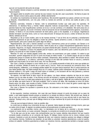 51
que ver con la posición del punto de encaje.
De inmediato Genaro empezó a caminar alrededor del corredor, arqueando la espalda y levantando los muslos
hasta el pecho.
-El nagual Julián le enseñó cómo caminar de esa manera -me dijo don Juan susurrando-. Se llama el paso de
poder. Genaro conoce varios pasos de poder. ¡Míralo atentamente!
En verdad, los movimientos de Genaro eran hipnóticos. Me encontré siguiendo sus pasos, primero con mis ojos
y después, irresistiblemente, con mis pies. Imité su manera de caminar. Le dimos una vuelta al patio y nos
detuvimos.
Mientras caminaba, imitando a Genaro, noté la extraordinaria lucidez que cada paso me aportaba. Al
detenernos, mi destreza física y mental, habían adquirido matices excepcionales; podía oír todos los ruidos;
percibía hasta los más insignificantes cambios en la luz o en las sombras a mi alrededor. Me sentí presa de un
sentimiento de urgencia, de acción inminente; tenía la sensación de ser extraordinariamente agresivo, musculoso,
atrevido. Vi frente a mí una enorme extensión de tierra plana; justo a mis espaldas, vi un bosque. Gigantescos
árboles formaban una línea recta, como un muro descomunal. El bosque era oscuro y verde; la llanura era ama-
rillenta, bañada por el sol.
Respiraba yo de un modo insólito, pero no de manera anormal. Y era el ritmo de mi profunda y extrañamente
acelerada respiración el que me obligaba a mover las piernas. Quería echarme a correr, o más bien mi cuerpo
quería hacerlo, pero justo cuando iba a partir algo me detuvo.
Repentinamente, don Juan y Genaro estaban a mi lado. Caminamos juntos por el corredor, con Genaro a mi
derecha. Me dio un leve empujón con el hombro. Sentí el peso de su cuerpo empujándome ligeramente hacia la
izquierda. Seguimos, en ángulo, directamente a la pared oriental del patio. Durante un momento tuve la certeza de
que íbamos a travesarla e incluso me preparé para el impacto, pero nos detuvimos justo cuando la punta de mi
zapato y la punta de mi nariz tocaban la pared.
Mientras mi nariz aún estaba pegada contra ella, ambos me examinaron con gran cuidado. Yo sabía lo que
buscaban: querían asegurarse de que mi punto de encaje se había movido. Y yo estaba seguro de que se había
desplazado porque mi estado de ánimo había cambiado. Obviamente, ellos también lo sabían. Me tomaron de los
brazos muy levemente y, en silencio, caminaron conmigo al otro lado del corredor hacia un oscuro y estrecho
pasillo que unía al patio con el resto de la casa. Ahí nos detuvimos.
Don Juan y Genaro se alejaron a unos metros de mí, y yo quedé encarando el lado de la casa que estaba en-
vuelto en sombras. Miraba al interior de un cuarto vacío y oscuro. Tenía una sensación de cansancio físico. Me
sentía lánguido, indiferente, y sin embargo estaba repleto de una gran fuerza espiritual. Me di cuenta entonces de
que había perdido algo. No había energía física en mi cuerpo. Apenas podía mantenerme de pie. Finalmente mis
piernas cedieron y me senté. Luego me tendí sobre un costado, y me acosaron allí los más piadosos y serenos
sentimientos de amor a Dios, y a la bondad, y al bien.
De repente, me hallé frente al altar mayor de una iglesia. Los bajos relieves cubiertos de hoja de oro cente-
lleaban a la luz de miles de velas. Vi las formas oscuras de hombres y mujeres que llevaban en andas a un enor-
me crucifijo. Me moví a un lado para quitarme de su paso y salí de la iglesia. Había allí una multitud de gente, un
mar de velas que venía hacia mí. Me sentí exaltado. Corrí a unirme con ellos. Me impulsaba un amor sin límite.
Quería estar con ellos, para rezarle al Señor. Estaba a escasos metros de la crasa de gente cuando algo me
sacó de allí de un tirón y me regresó al corredor.
Don Juan y Genaro me ayudaron a ponerme de pie. Se colocaron a mis lados v caminamos muy despacio
alrededor del patio.
Al día siguiente, mientras comíamos, don Juan dijo que Genaro empujó mi punto de encaje con su paso de
poder, y que había logrado hacerlo porque yo estaba en un estado de silencio interior. Me recordó que, desde el
día en que nos conocimos, me explicó que detener el diálogo interno es lo que articula todo lo que hacen los
videntes. Subrayó una y otra vez que el diálogo interno es lo que mantiene fijo al punto de encaje en su posición
original.
-Una vez que se logra el silencio, todo es posible -dijo.
Le conté que yo estaba muy consciente de que, en general, había dejado de hablar conmigo mismo, pero que
no sabía cómo lo logré. Si alguien me pidiera explicar el procedimiento no sabría qué decir.
-La explicación es la sencillez misma -dijo-. Lo decretaste con la fuerza de tu voluntad, y de esa manera
creaste un nuevo intento, un nuevo comando. Después, tu comando se convirtió en el comando del Águila.
"Ya te dije que una de las cosas más extraordinarias que los nuevos videntes descubrieron fue que nuestro
comando puede convertirse en el comando del Águila. El diálogo interno termina de la misma manera como
empieza: mediante un acto de voluntad. Después de todo, son nuestros maestros quienes nos obligan a dialogar
con nosotros mismos. Conforme nos enseñan, al usar ellos su voluntad, nosotros aprendemos a usar la nuestra,
ambos sin saberlo. Conforme aprendemos a hablar con nosotros mismos, aprendemos también a manejar nuestra
 