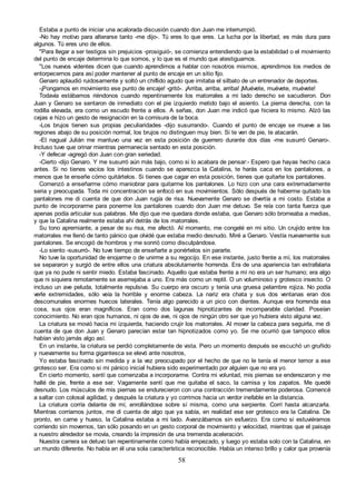 58
Estaba a punto de iniciar una acalorada discusión cuando don Juan me interrumpió.
-No hay motivo para alterarse tanto -me dijo-. Tú eres lo que eres. La lucha por la libertad, es más dura para
algunos. Tú eres uno de ellos.
"Para llegar a ser testigos sin prejuicios -prosiguió-, se comienza entendiendo que la estabilidad o el movimiento
del punto de encaje determina lo que somos, y lo que es el mundo que atestiguamos.
"Los nuevos videntes dicen que cuando aprendimos a hablar con nosotros mismos, aprendimos los medios de
entorpecernos para así poder mantener al punto de encaje en un sitio fijo.
Genaro aplaudió ruidosamente y soltó un chiflido agudo que imitaba el silbato de un entrenador de deportes.
-¡Pongamos en movimiento ese punto de encaje! -gritó-. ¡Arriba, arriba, arriba! ¡Muévete, muévete, muévete!
Todavía estábamos riéndonos cuando repentinamente los matorrales a mi lado derecho se sacudieron. Don
Juan y Genaro se sentaron de inmediato con el pie izquierdo metido bajo el asiento. La pierna derecha, con la
rodilla elevada, era como un escudo frente a ellos. A señas, don Juan me indicó que hiciera lo mismo. Alzó las
cejas e hizo un gesto de resignación en la comisura de la boca.
-Los brujos tienen sus propias peculiaridades -dijo susurrando-. Cuando el punto de encaje se mueve a las
regiones abajo de su posición normal, los brujos no distinguen muy bien. Si te ven de pie, te atacarán.
-El nagual Julián me mantuvo una vez en esta posición de guerrero durante dos días -me susurró Genaro-.
Incluso tuve que orinar mientras permanecía sentado en esta posición.
-Y defecar -agregó don Juan con gran seriedad.
-Cierto -dijo Genaro. Y me susurró aún más bajo, como si lo acabara de pensar:- Espero que hayas hecho caca
antes. Si no tienes vacíos los intestinos cuando se aparezca la Catalina, te harás caca en los pantalones, a
menos que te enseñe cómo quitártelos. Si tienes que cagar en esta posición, tienes que quitarte los pantalones.
Comenzó a enseñarme cómo maniobrar para quitarme los pantalones. Lo hizo con una cara extremadamente
seria y preocupada. Toda mi concentración se enfocó en sus movimientos. Sólo después de haberme quitado los
pantalones me di cuenta de que don Juan rugía de risa. Nuevamente Genaro se divertía a mi costo. Estaba a
punto de incorporarme para ponerme los pantalones cuando don Juan me detuvo. Se reía con tanta fuerza que
apenas podía articular sus palabras. Me dijo que me quedara donde estaba, que Genaro sólo bromeaba a medias,
y que la Catalina realmente estaba ahí detrás de los matorrales.
Su tono apremiante, a pesar de su risa, me afectó. Al momento, me congelé en mi sitio. Un crujido entre los
matorrales me llenó de tanto pánico que olvidé que estaba medio desnudo. Miré a Genaro. Vestía nuevamente sus
pantalones. Se encogió de hombros y me sonrió como disculpándose.
-Lo siento -susurró-. No tuve tiempo de enseñarte a ponértelos sin pararte.
No tuve la oportunidad de enojarme o de unirme a su regocijo. En ese instante, justo frente a mí, los matorrales
se separaron y surgió de entre ellos una criatura absolutamente horrenda. Era de una apariencia tan estrafalaria
que ya no pude ni sentir miedo. Estaba fascinado. Aquello que estaba frente a mí no era un ser humano; era algo
que ni siquiera remotamente se asemejaba a uno. Era más como un reptil. O un voluminoso y grotesco insecto. O
incluso un ave peluda, totalmente repulsiva. Su cuerpo era oscuro y tenía una gruesa pelambre rojiza. No podía
verle extremidades, sólo veía la horrible y enorme cabeza. La nariz era chata y sus dos ventanas eran dos
descomunales enormes huecos laterales. Tenía algo parecido a un pico con dientes. Aunque era horrenda esa
cosa, sus ojos eran magníficos. Eran como dos lagunas hipnotizantes de incomparable claridad. Poseían
conocimiento. No eran ojos humanos, ni ojos de ave, ni ojos de ningún otro ser que yo hubiera visto alguna vez.
La criatura se movió hacia mi izquierda, haciendo crujir los matorrales. Al mover la cabeza para seguirla, me di
cuenta de que don Juan y Genaro parecían estar tan hipnotizados como yo. Se me ocurrió que tampoco ellos
habían visto jamás algo así.
En un instante, la criatura se perdió completamente de vista. Pero un momento después se escuchó un gruñido
y nuevamente su forma gigantesca se elevó ante nosotros,
Yo estaba fascinado sin medida y a la vez preocupado por el hecho de que no le tenía el menor temor a ese
grotesco ser. Era como si mi pánico inicial hubiera sido experimentado por alguien que no era yo.
En cierto momento, sentí que comenzaba a incorporarme. Contra mi voluntad, mis piernas se enderezaron y me
hallé de pie, frente a ese ser. Vagamente sentí que me quitaba el saco, la camisa y los zapatos. Me quedé
desnudo. Los músculos de mis piernas se endurecieron con una contracción tremendamente poderosa. Comencé
a saltar con colosal agilidad, y después la criatura y yo corrimos hacia un verdor inefable en la distancia.
La criatura corría delante de mí, enrollándose sobre sí misma, como una serpiente. Corrí hasta alcanzarla.
Mientras corríamos juntos, me di cuenta de algo que ya sabía, en realidad ese ser grotesco era la Catalina. De
pronto, en carne y hueso, la Catalina estaba a mi lado. Avanzábamos sin esfuerzo. Era como si estuviéramos
corriendo sin movernos, tan sólo posando en un gesto corporal de movimiento y velocidad, mientras que el paisaje
a nuestro alrededor se movía, creando la impresión de una tremenda aceleración.
Nuestra carrera se detuvo tan repentinamente como había empezado, y luego yo estaba solo con la Catalina, en
un mundo diferente. No había en él una sola característica reconocible. Había un intenso brillo y calor que provenía
 