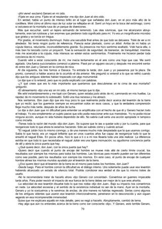 79
-¡Ahí viene! -exclamó Genaro en mi oído.
-Fíjate en esa cima. Fíjate en el resplandor -me dijo don Juan al otro oído.
En verdad, había un punto de intenso brillo en el lugar que señalaba don Juan, en el pico más alto de la
cordillera. Miré cómo el último rayo de luz solar se reflejaba en él. Sentí un hoyo en la boca del estómago, como
si estuviera en la montaña rusa de un parque de diversiones.
Más que escuchar, sentí un lejano estruendo de terremoto. Las olas sísmicas, que me alcanzaron abrup-
tamente, eran tan ruidosas y tan enormes que perdieron todo significado para mí. Yo era un insignificante microbio
que giraba y se torcía sin tregua.
Por grados, el movimiento disminuyó. Hubo una sacudida final antes de que todo se detuviera. Traté de ver a mi
alrededor. No tenía ningún punto de referencia. Parecía estar plantado, como un árbol. Arriba de mí había un
cúpula blanca, reluciente, inconcebiblemente grande. Su presencia me hizo sentirme exaltado. Volé hacia ella, o
más bien fui lanzado como un proyectil. Tuve la sensación de seguridad, de bienestar, de tranquilidad; mientras
más me acercaba a la cúpula, más intensos se volvían estos sentimientos. Finalmente me hicieron perder toda
conciencia de mí mismo.
Cuando volví a estar consciente de mí, me mecía lentamente en el aire como una hoja que cae. Me sentí
agotado. Una fuerza succionadora comenzó a jalarme. Pasé por un agujero oscuro y después me encontré senta-
do entre don Juan y Genaro en la cornisa de roca.
Al día siguiente, los tres fuimos a Oaxaca. Ya entrada la tarde, don Juan y yo paseamos por la plaza. De
pronto, comenzó a hablar acerca de lo ocurrido el día anterior. Me preguntó si entendí a lo que se refirió cuando
dijo que los antiguos videntes habían tropezado con algo monumental.
Le dije que sí lo entendí, pero que no podía explicarlo con palabras.
-¿Y qué crees que era lo más importante que queríamos que descubrieras en la cima de esa montaña?
-preguntó.
-El alineamiento -dijo una voz en mi oído, al mismo tiempo que lo dije.
Me volví instantáneamente y me topé con Genaro, quien estaba justo atrás de mí, caminando en mis huellas. La
rapidez de mi movimiento lo sobresaltó. Soltó una risa nerviosa y me abrazó.
Nos sentamos. Don Juan dijo que era muy poco lo que realmente podía decir acerca del levantón de la tierra
que yo recibí, que los guerreros siempre se encuentran solos en esos casos, y que la verdadera comprensión
llega mucho más tarde, después de años de lucha.
Le dije a don Juan que mi dificultad para entender se amplificaba con el hecho de que él y Genaro hacían todo
el trabajo. Yo era simplemente un sujeto pasivo que sólo podía reaccionar ante sus maniobras. Yo no podía iniciar
ninguna acción, aunque mi vida hubiera dependido de ello. No sabría cuál sería una acción apropiada ni tampoco
como iniciarla.
-Tienes toda la razón del mundo -dijo don Juan-. Se supone que te vas a quedar solo y por tu cuenta, para que
reorganices todo lo que ahora te estamos haciendo. Sólo así sabrás cómo y cuándo actuar.
"El nagual Julián hizo lo mismo conmigo, y de una manera mucho más despiadada que la que usamos contigo.
Sabía lo que hacía; era un nagual brillante que en unos cuantos años fue capaz de reorganizar todo lo que le
enseñó el nagual Elías. En pocos años, hizo lo que a ti o a mí nos llevaría toda una vida realizar. La diferencia
estriba en que todo lo que necesitaba el nagual Julián era una ligera insinuación; su agudísima conciencia partía
de allí y abría la única puerta que hay.
-¿Qué quiere decir, don Juan, con la única puerta que hay?
-Quiero decir que cuando el punto de encaje del hombre se mueve más allá de cierto límite crucial, los
resultados son siempre los mismos para todos los hombres. Las técnicas para moverlo pueden ser tan diferentes
como sea posible, pero los resultados son siempre los mismos. En este caso, el punto de encaje de cualquier
hombre alinea los mismos mundos ayudado por el levantón de la tierra.
-¿Eso quiere decir que el levantón de la tierra es el mismo para todos los hombres, don Juan?
-Desde luego. Para el hombre común la dificultad es el diálogo interno. Uno solamente puede usar ese levantón
habiendo alcanzado un estado de silencio total. Podrás corroborar esa verdad el día que tú mismo trates de
usarlo.
-No te recomendaría tratar de hacerlo ahora -dijo Genaro con sinceridad-. Convertirse en guerrero impecable
tarda años. Para poder resistir el impacto de esa fuerza de la tierra debes ser mejor de lo que eres ahorita.
-La velocidad de ese levantón disuelve todo lo que nos rodea -dijo don Juan-. Bajo su impacto nos convertimos
en nada. La velocidad excesiva y el sentido de la existencia individual no van de la mano. Ayer en la montaña,
Genaro y yo te sostuvimos y te servimos de anclas; de otra manera no habrías regresado. Serías como algunos
de los antiguos videntes que usaron ese levantón intencionalmente, penetraron en lo desconocido y aún siguen
vagando en esa incomprensible inmensidad.
Quise que me explicara aquello en más detalle, pero se negó a hacerlo. Abruptamente, cambió de tema.
-Hay algo que aún no entiendes acerca de la tierra como ser consciente -dijo-. Y Genaro, este terrible Genaro,
 