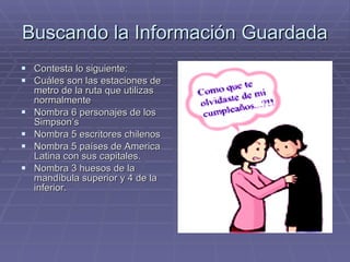Buscando la Información Guardada Contesta lo siguiente: Cuáles son las estaciones de metro de la ruta que utilizas normalmente Nombra 6 personajes de los Simpson’s Nombra 5 escritores chilenos  Nombra 5 países de America Latina con sus capitales. Nombra 3 huesos de la mandíbula superior y 4 de la inferior. 