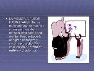 LA MEMORIA PUEDE EJERCITARSE. No es necesario que te quejes o sufras por no saber manejar esta capacidad mental. Puedes hacerla una gran consejera y sacarle provecho. Todo es cuestión de  atención ,  orden , y  disciplina .  