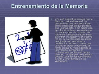 Entrenamiento de la Memoria ¿En qué asignatura sientes que te aburres, que te duermes? La próxima vez que te suceda fíjate en las cosas por las que piensas que te pasa esto. Y sin echar toda la culpa al profesor, recuerda que tú puedes poner de tu parte: No haciendo comidas pesadas antes de entrar; investigar y ser creativo (a) por tu cuenta; pedir asesorías, imaginarte con intensidad y detalles los hechos o puntos que te narra el profesor buscando la forma en que tu mente asimile la información; pensando en motivaciones por las que debes atender, por ejemplo, no quedar a deberla para así después librarte de ella y tener tiempo en tus vacaciones.  