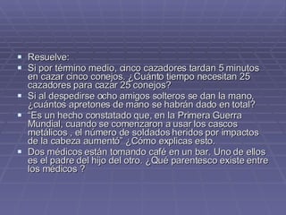 Resuelve: Si por término medio, cinco cazadores tardan 5 minutos en cazar cinco conejos. ¿Cuánto tiempo necesitan 25 cazadores para cazar 25 conejos?  Si al despedirse ocho amigos solteros se dan la mano, ¿cuántos apretones de mano se habrán dado en total?  “ Es un hecho constatado que, en la Primera Guerra Mundial, cuando se comenzaron a usar los cascos metálicos , el número de soldados heridos por impactos de la cabeza aumentó” ¿Cómo explicas esto.  Dos médicos están tomando café en un bar. Uno de ellos es el padre del hijo del otro. ¿Qué parentesco existe entre los médicos ?  