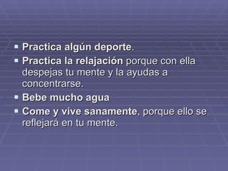 Practica algún deporte . Practica la relajación  porque con ella despejas tu mente y la ayudas a concentrarse. Bebe mucho agua Come y vive sanamente , porque ello se reflejará en tu mente.  