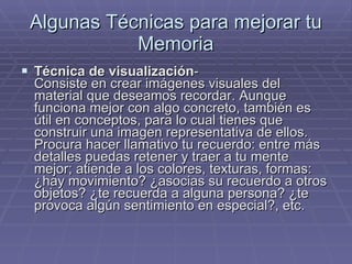Algunas Técnicas para mejorar tu Memoria Técnica de visualización -  Consiste en crear imágenes visuales del material que deseamos recordar. Aunque funciona mejor con algo concreto, también es útil en conceptos, para lo cual tienes que construir una imagen representativa de ellos. Procura hacer llamativo tu recuerdo: entre más detalles puedas retener y traer a tu mente mejor; atiende a los colores, texturas, formas: ¿hay movimiento? ¿asocias su recuerdo a otros objetos? ¿te recuerda a alguna persona? ¿te provoca algún sentimiento en especial?, etc.  