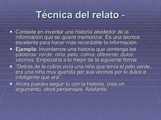 Técnica del relato  - Consiste en inventar una historia alrededor de la información que se quiere memorizar. Es una técnica excelente para hacer más recordable la información. Ejemplo : Inventemos una historia que contenga las palabras:  verde, niña, pelo, colina, diferente, dulce, vecinos.  Empezaría a lo mejor de la siguiente forma:  “ Detrás de la colina vivía una niña que tenía el pelo verde, era una niña muy querida por sus vecinos por lo dulce e inteligente que era”. Ahora puedes seguir tú con la historia, crea un argumento, otros personajes. Adelante. 