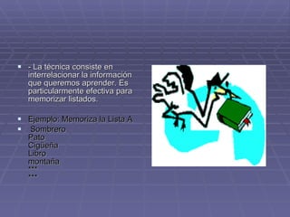 - La técnica consiste en interrelacionar la información que queremos aprender. Es particularmente efectiva para memorizar listados.  Ejemplo: Memoriza la Lista A Sombrero Pato Cigüeña  Libro montaña *** *** 