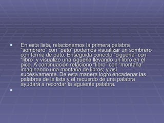 En esta lista, relacionamos la primera palabra “sombrero” con “pato” podemos visualizar un sombrero con forma de pato. Enseguida conecto “cigüeña” con “libro” y visualizo una cigüeña llevando un libro en el pico. A continuación relaciono “libro” con “montaña” imaginando una montaña de libros; y así sucesivamente. De esta manera logro encadenar las palabras de la lista y el recuerdo de una palabra ayudará a recordar la siguiente palabra. 