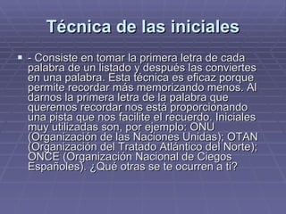 Técnica de las iniciales - Consiste en tomar la primera letra de cada palabra de un listado y después las conviertes en una palabra. Esta técnica es eficaz porque permite recordar más memorizando menos. Al darnos la primera letra de la palabra que queremos recordar nos está proporcionando una pista que nos facilite el recuerdo. Iniciales muy utilizadas son, por ejemplo: ONU (Organización de las Naciones Unidas); OTAN (Organización del Tratado Atlántico del Norte); ONCE (Organización Nacional de Ciegos Españoles). ¿Qué otras se te ocurren a ti? 