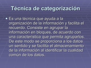 Técnica de categorización Es una técnica que ayuda a la organización de la información y facilita el recuerdo. Consiste en agrupar la información en bloques, de acuerdo con una característica que permita agruparlos. De este modo se proporciona a los datos un sentido y se facilita el almacenamiento de la información al identificar la cualidad común de los datos.  