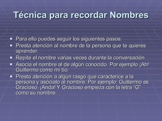 Técnica para recordar Nombres Para ello puedes seguir los siguientes pasos:  Presta atención al nombre de la persona que te quieres aprender.  Repite el nombre varias veces durante la conversación  Asocia el nombre al de algún conocido. Por ejemplo ¡Ah! Guillermo como mi tío.  Presta atención a algún rasgo que caracterice a la persona y asócialo al nombre. Por ejemplo: Guillermo es Gracioso. ¡Anda! Y Gracioso empieza con la letra “G” como su nombre.  