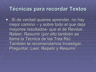 Técnicas para recordar Textos . Si de verdad quieres aprender, no hay mejor camino – y sobre todo el que deja mayores resultados- que el de Revisar, Releer, Resumir (por ello también se llama la Técnica de las Tres Rs). También te recomendamos Investigar, Preguntar, Leer, Repetir y Resumir.  