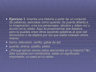 Ejercicio 1.  Inventa una historia a partir de un conjunto de palabras, asócialas cómo quieras; da puerta abierta a tu imaginación, crea tus personajes, sitúalos y dales voz y acción en tu relato. Aquí te proponemos dos listados, pero tú puedes crear otros sacando palabras al azar del diccionario o de objetos por los que estás rodeado ahora mismo: barco, televisión, cerilla, gafas de sol.  puente, sirena, castillo, pelea.  ¿Porqué serían claves estos elementos en tu historia? No sólo cumplas con nombrarlos, dales un significado importante, un peso en tu relato. 