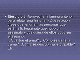 Ejercicio 3.  Aprovecha la lámina anterior para relatar una historia. ¿Qué relación crees que tendrían las personas que están allí. Imagínate que hubo un asesinato y cualquiera de ellos pudo ser el asesino.  ¿ Cuál fue el arma? ¿ Cómo se daría la trama? ¿Cómo se descubriría la culpable? Etc.  