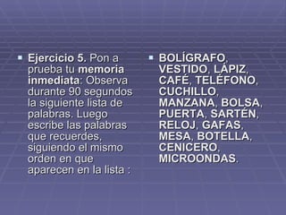 Ejercicio 5.  Pon a prueba tu  memoria inmediata : Observa durante 90 segundos la siguiente lista de palabras. Luego escribe las palabras que recuerdes, siguiendo el mismo orden en que aparecen en la lista :  BOLÍGRAFO ,  VESTIDO ,  LÁPIZ ,  CAFÉ ,  TELÉFONO ,  CUCHILLO ,  MANZANA ,  BOLSA ,  PUERTA ,  SARTÉN ,  RELOJ ,  GAFAS ,  MESA ,  BOTELLA ,  CENICERO ,  MICROONDAS .  