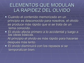 ELEMENTOS QUE MODULAN LA RAPIDEZ DEL OLVIDO Cuando el contenido memorizado en un principio es desconocido para nosotros, el olvido se produce más rápido que si se trata de un tema conocido. El olvido afecta primero a lo accidental y luego a las ideas básicas. Al principio el olvido es más rápido para hacerse después más lento. El olvido disminuirá con los repasos si se temporalizan bien. 