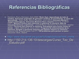 Referencias Bibliográficas Dennison, Paul y Dennison, Gail (2000) “ Brain Gym. Aprendizaje de todo el cerebro. Ejercicios originales de gimnasia cerebral. El movimiento, la clave del aprendizaje. ” Robin Book. México.Deulofeu, Jordi (2003)  Gimnasia Mental 2. Juegos matemáticos. Ediciones Martínez Roca. España .Hancock Jonathan (2001) “ Manual Práctico para estimular y potenciar la memoria. Más de cincuenta técnicas y ejercicios ”. Leopold Blume. Barcelona.Paz Enríquez, Susana (2004) “ Técnicas para mejorar la memoria. Estrategias para luchar contra el olvido ”. LIBSA. MadridPuig, Anna (2003) “ Programa de entrenamiento de la memoria. Dirigido a personas mayores que deseen mejorar su memoria. ” Editorial CCS. EspañaTejada, Iván (?) “ 100 problemas para pensar un poco ”. Ediciones TIKAL. Madrid http://www.discapnet.es/guias/fichasdidacticas/html_memoria/aprende.htm http://150.214.136.10/descargas/Curso_Tec_De_Estudio.pdf 