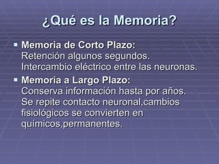 ¿Qué es la Memoria? Memoria de Corto Plazo: Retención algunos segundos. Intercambio eléctrico entre las neuronas. Memoria a Largo Plazo: Conserva información hasta por años. Se repite contacto neuronal,cambios fisiológicos se convierten en químicos,permanentes. 