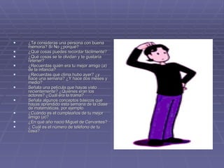 ¿Te consideras una persona con buena memoria? Sí No ¿porqué?  ¿Qué cosas puedes recordar fácilmente?  ¿Qué cosas se te olvidan y te gustaría retener?  ¿Recuerdas quién era tu mejor amigo (a) de la infancia?  ¿Recuerdas qué clima hubo ayer? ¿y hace una semana? ¿Y hace dos meses y medio?  Señala una película que hayas visto recientemente? ¿Quiénes eran los actores? ¿Cuál era la trama?  Señala algunos conceptos básicos que hayas aprendido esta semana de la clase de matemáticas, por ejemplo.  ¿Cuándo es el cumpleaños de tu mejor amigo (a)?  ¿En qué año nació Miguel de Cervantes?  ¿ Cuál es el número de teléfono de tu casa?  