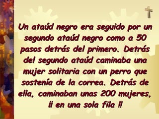 Un ataúd nneeggrroo eerraa sseegguuiiddoo ppoorr uunn 
sseegguunnddoo aattaaúúdd nneeggrroo ccoommoo aa 5500 
ppaassooss ddeettrrááss ddeell pprriimmeerroo.. DDeettrrááss 
ddeell sseegguunnddoo aattaaúúdd ccaammiinnaabbaa uunnaa 
mmuujjeerr ssoolliittaarriiaa ccoonn uunn ppeerrrroo qquuee 
ssoosstteennííaa ddee llaa ccoorrrreeaa.. DDeettrrááss ddee 
eellllaa,, ccaammiinnaabbaann uunnaass 220000 mmuujjeerreess,, 
¡¡¡¡ eenn uunnaa ssoollaa ffiillaa !!!! 
 