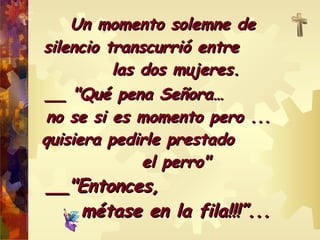 Un mmoommeennttoo ssoolleemmnnee ddee 
ssiilleenncciioo ttrraannssccuurrrriióó eennttrree 
llaass ddooss mmuujjeerreess.. 
____ ""QQuuéé ppeennaa SSeeññoorraa…… 
nnoo ssee ssii eess mmoommeennttoo ppeerroo ...... 
qquuiissiieerraa ppeeddiirrllee pprreessttaaddoo 
eell ppeerrrroo"" 
____""EEnnttoonncceess,, 
mmééttaassee eenn llaa ffiillaa!!!!!!””...... 
 