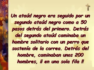 Un ataúd negro era seguido por un segundo ataúd negro como a 50 pasos detrás del primero. Detrás del segundo ataúd caminaba un hombre solitario con un perro que sostenía de la correa. Detrás del hombre, caminaban unos 200 hombres, ¡¡ en una sola fila !! 