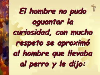 El hombre no pudo aguantar la curiosidad, con mucho respeto se aproximó al hombre que llevaba al perro y le dijo: 