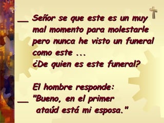__ Señor se que este es un muy  mal momento para molestarle  pero nunca he visto un funeral  como este ...  ¿De quien es este funeral? El hombre responde: __ "Bueno, en el primer  ataúd está mi esposa."  
