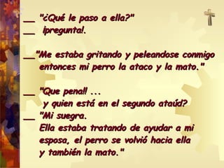 __ "¿Qué le paso a ella?" __  ¡pregunta!. __"Me estaba gritando y peleandose conmigo  entonces mi perro la ataco y la mato." __ "Que pena!! ...  y quien está en el segundo ataúd? __ "Mi suegra.  Ella estaba tratando de ayudar a mi  esposa, el perro se volvió hacia ella  y también la mato." 