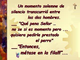 Un momento solemne de  silencio transcurrió entre  los dos hombres. __ "Qué pena Señor …  no se si es momento pero ...  quisiera pedirle prestado  el perro" __"Entonces,  métase en la fila!!!”... 