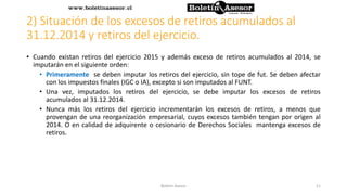 2) Situación de los excesos de retiros acumulados al
31.12.2014 y retiros del ejercicio.
• Cuando existan retiros del ejercicio 2015 y además exceso de retiros acumulados al 2014, se
imputarán en el siguiente orden:
• Primeramente se deben imputar los retiros del ejercicio, sin tope de fut. Se deben afectar
con los impuestos finales (IGC o IA), excepto si son imputados al FUNT.
• Una vez, imputados los retiros del ejercicio, se debe imputar los excesos de retiros
acumulados al 31.12.2014.
• Nunca más los retiros del ejercicio incrementarán los excesos de retiros, a menos que
provengan de una reorganización empresarial, cuyos excesos también tengan por origen al
2014. O en calidad de adquirente o cesionario de Derechos Sociales mantenga excesos de
retiros.
11Boletin Asesor
 