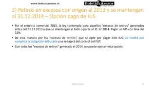 2) Retiros en excesos con origen al 2013 y se mantengan
al 31.12.2014 – Opción pago de IUS
• Por el ejercicio comercial 2015, la ley contempla para aquellos “excesos de retiros” generados
antes del 31.12.2013 y que se mantengan el todo o parte al 31.12.2014. Pagar un IUS con tasa del
32%.
• De esta manera por los “excesos de retiros”, que se opte por pagar este IUS, se tendrá por
cumplida la obligación tributaria y se rebajará del control del FUT.
• Con todo, los “excesos de retiros” generado el 2014, no puede ejercer esta opción.
12Boletin Asesor
 