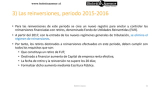 3) Las reinversiones, periodo 2015-2016
• Para las reinversiones de este periodo se crea un nuevo registro para anotar y controlar las
reinversiones financiadas con retiros, denominado Fondo de Utilidades Reinvertidas (FUR).
• A partir del 2017, con la entrada de los nuevos regímenes generales de tributación, se elimina el
régimen de reinversiones.
• Por tanto, los retiros destinados a reinversiones efectuados en este periodo, deben cumplir con
todos los requisitos que son:
• Que constituya un retiro de FUT;
• Destinado a financiar aumento de Capital de empresa renta efectiva;
• La fecha de retiro y la reinversión no supere los 20 días;
• Formalizar dicho aumento mediante Escritura Pública.
15Boletin Asesor
 