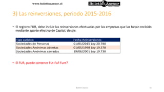 3) Las reinversiones, periodo 2015-2016
• El registro FUR, debe incluir las reinversiones efectuadas por las empresas que las hayan recibido
mediante aporte efectivo de Capital, desde:
• El FUR, puede contener Fut-Fuf-Funt?
Tipo Jurídico Fecha Reinversiones
01/01/2015 Ley 20.780
01/05/1998 Ley 19.578
19/06/2001 Ley 19.738
Sociedades de Personas
Sociedades Anónimas abiertas
Sociedades Anónimas cerradas
16Boletin Asesor
 