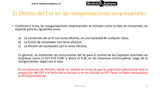 3) Efectos del Fut en las reorganizaciones empresariales.
• Conforme a la ley, las reorganizaciones empresariales se incluyen como un tipo de reinversión, en
especial para los siguientes casos:
a) La conversión de un EI con renta efectiva, en una sociedad de cualquier clase;
b) La fusión de sociedades con renta efectiva;
c) La división de sociedades con la renta efectiva;
En general, se mantienen las instrucciones del SII para el control de los Capitales invertidos en
empresas como el FUT-FUF-FUNT y ahora el FUR, en las empresas continuadoras luego de la
reorganización, según sea el caso.
En los procesos de división, existe un cambio en la ley ya que la asignación patrimonial será la
proporción del CPT a la fecha de la división y no en relación al CPF como lo había interpretado
el SII históricamente.
18Boletin Asesor
 