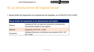 4) Las devoluciones de Capital Social
• Nuevo Orden de Imputación en la devolución de Capitales, en el FUR-FUT-FUF y FUNT:
Primero
Segundo Imputación al FUT-FUF y FUNT
Finalmente
Utilidades financieras y de balances que excedan al FUR - FUT-
FUF y FUNT
Nuevo Orden de Imputación en las devoluciones del Capital
Imputado al FUR, con tope de la reinversión nominativa del
inversionista anotado en este registro.
19Boletin Asesor
 