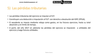 5) Las pérdidas tributarias
• Las pérdidas tributarias del ejercicio se imputan al FUT.
• Constituyen una deducción o imputación al FUT con derecho a devolución del IDPC (PPUA).
• El excedente se imputa mediante rebaja como gastos, en los futuros ejercicios, hasta su total
absorción y sin limite de tiempo.
• A partir, del año 2017 en adelante las pérdidas del ejercicio se imputarán a utilidades del
ejercicio y luego futuras utilidades.
20Boletin Asesor
 